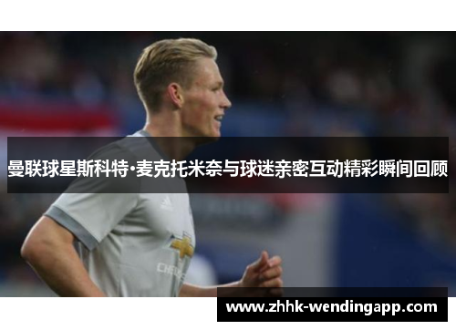 曼联球星斯科特·麦克托米奈与球迷亲密互动精彩瞬间回顾