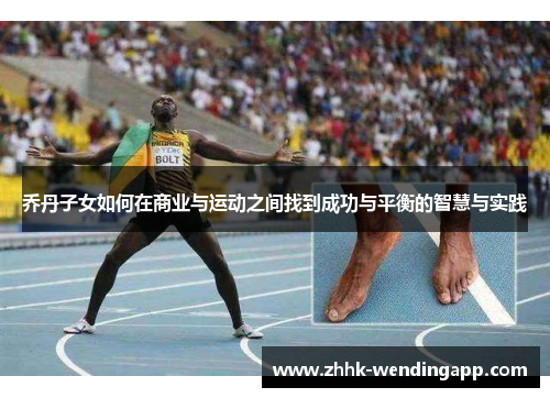 乔丹子女如何在商业与运动之间找到成功与平衡的智慧与实践