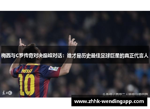 梅西与C罗传奇对决巅峰对话：谁才是历史最佳足球巨星的真正代言人