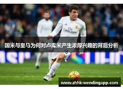 国米与皇马为何对卢库米产生浓厚兴趣的背后分析