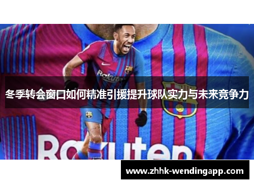 冬季转会窗口如何精准引援提升球队实力与未来竞争力