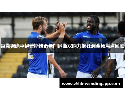 富勒姆绝平伊普斯维奇希门尼斯双响力挽狂澜全场焦点回顾