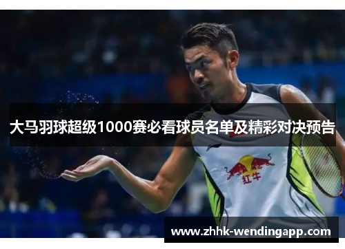 大马羽球超级1000赛必看球员名单及精彩对决预告