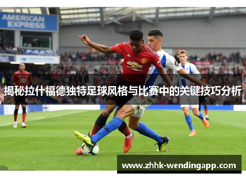 揭秘拉什福德独特足球风格与比赛中的关键技巧分析