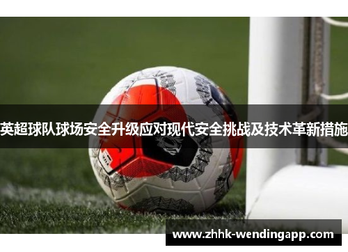 英超球队球场安全升级应对现代安全挑战及技术革新措施
