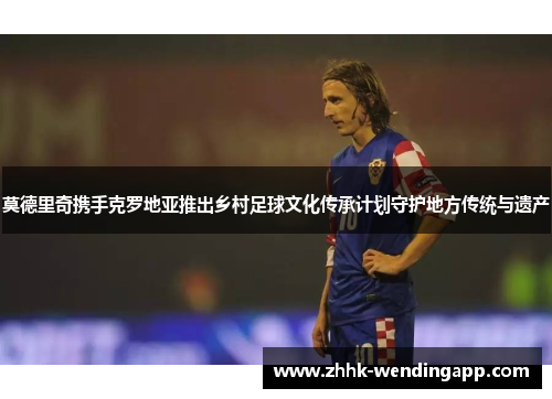 莫德里奇携手克罗地亚推出乡村足球文化传承计划守护地方传统与遗产