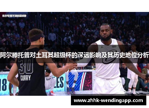 阿尔滕托普对土耳其超级杯的深远影响及其历史地位分析