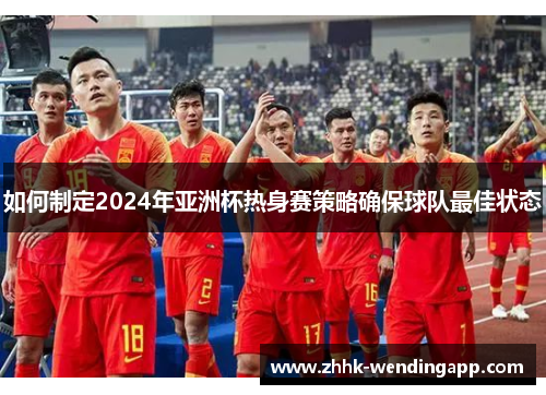 如何制定2024年亚洲杯热身赛策略确保球队最佳状态