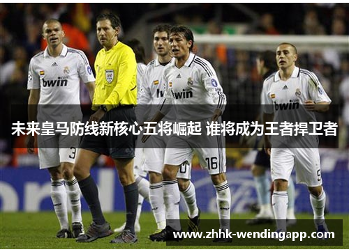 未来皇马防线新核心五将崛起 谁将成为王者捍卫者